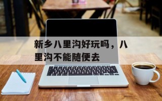 新乡八里沟好玩吗，八里沟不能随便去