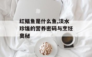 红鲳鱼是什么鱼,淡水珍馐的营养密码与烹饪奥秘