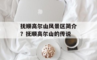 抚顺高尔山风景区简介？抚顺高尔山的传说