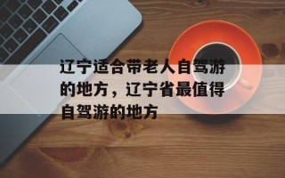 辽宁适合带老人自驾游的地方，辽宁省最值得自驾游的地方