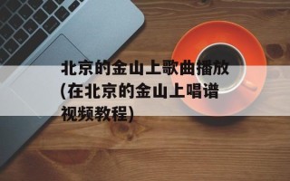 北京的金山上歌曲播放(在北京的金山上唱谱视频教程)