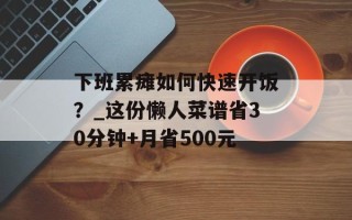 下班累瘫如何快速开饭？_这份懒人菜谱省30分钟+月省500元
