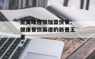 蒸美味连锁加盟快餐：健康餐饮赛道的新晋王者
