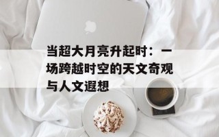 当超大月亮升起时：一场跨越时空的天文奇观与人文遐想