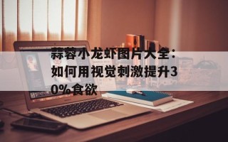 蒜蓉小龙虾图片大全：如何用视觉刺激提升30%食欲