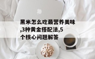 黑米怎么吃最营养美味,3种黄金搭配法,5个核心问题解答