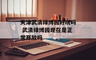 天津武清绿博园好玩吗 武清绿博园现在是正常开放吗