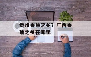 贵州香蕉之乡？广西香蕉之乡在哪里