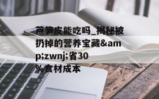 芦笋皮能吃吗_揭秘被扔掉的营养宝藏&zwnj;省30%食材成本