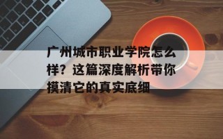 广州城市职业学院怎么样？这篇深度解析带你摸清它的真实底细
