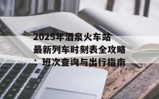 2025年酒泉火车站最新列车时刻表全攻略：班次查询与出行指南