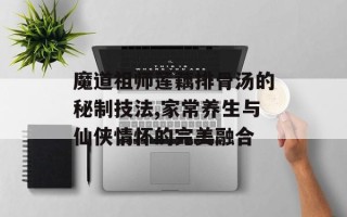 魔道祖师莲藕排骨汤的秘制技法,家常养生与仙侠情怀的完美融合