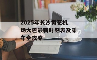 2025年长沙黄花机场大巴最新时刻表及乘车全攻略