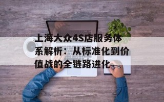 上海大众4S店服务体系解析：从标准化到价值战的全链路进化