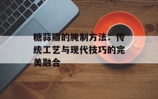 糖蒜瓣的腌制方法：传统工艺与现代技巧的完美融合