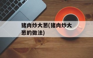 猪肉炒大葱(猪肉炒大葱的做法)