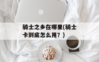 骑士之乡在哪里(骑士卡到底怎么用？)