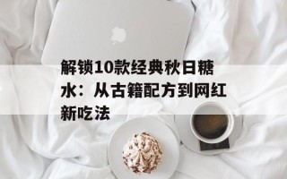 解锁10款经典秋日糖水：从古籍配方到网红新吃法