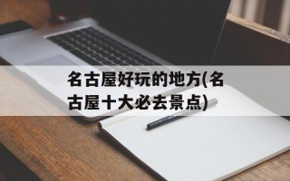 名古屋好玩的地方(名古屋十大必去景点)