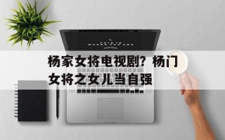 杨家女将电视剧？杨门女将之女儿当自强