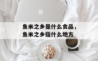 鱼米之乡是什么食品，鱼米之乡指什么地方