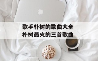 歌手朴树的歌曲大全 朴树最火的三首歌曲