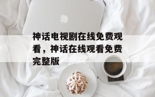 神话电视剧在线免费观看，神话在线观看免费完整版