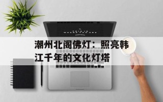潮州北阁佛灯：照亮韩江千年的文化灯塔