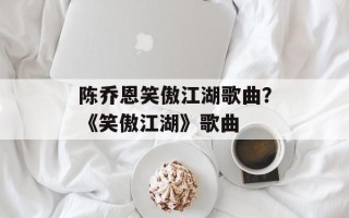 陈乔恩笑傲江湖歌曲？《笑傲江湖》歌曲