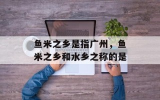 鱼米之乡是指广州，鱼米之乡和水乡之称的是