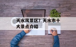 天水风景区？天水市十大景点介绍