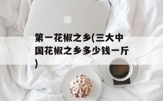 第一花椒之乡(三大中国花椒之乡多少钱一斤)