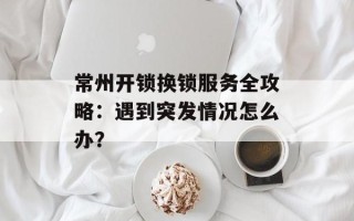 常州开锁换锁服务全攻略：遇到突发情况怎么办？