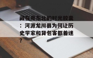 藏在粤东北的时光胶囊：河源龙川县为何让历史学家和背包客都着迷？