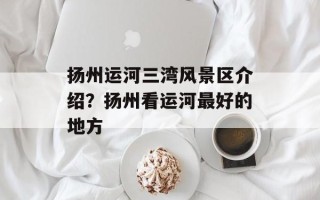 扬州运河三湾风景区介绍？扬州看运河最好的地方