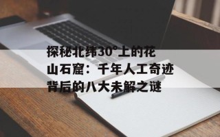 探秘北纬30°上的花山石窟：千年人工奇迹背后的八大未解之谜
