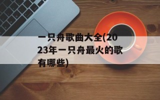 一只舟歌曲大全(2023年一只舟最火的歌有哪些)