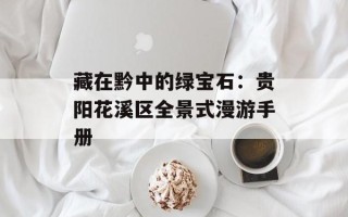 藏在黔中的绿宝石：贵阳花溪区全景式漫游手册