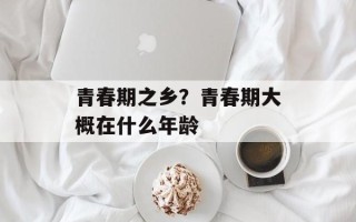 青春期之乡？青春期大概在什么年龄