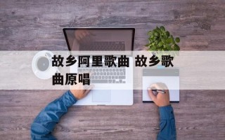 故乡阿里歌曲 故乡歌曲原唱