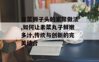 青菜狮子头的家常做法,如何让素菜丸子鲜嫩多汁,传统与创新的完美结合