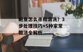 鲍鱼怎么杀和清洗？3步处理技巧+5种家常做法全解析
