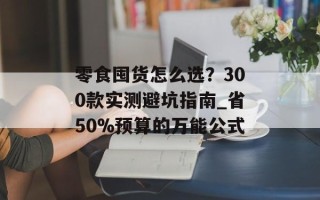 零食囤货怎么选？300款实测避坑指南_省50%预算的万能公式