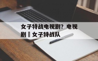 女子特战电视剧？电视剧巜女子特战队