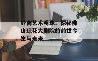 岭南艺术明珠：探秘佛山琼花大剧院的前世今生与未来