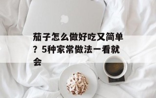 茄子怎么做好吃又简单？5种家常做法一看就会
