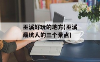 巫溪好玩的地方(巫溪最坑人的三个景点)