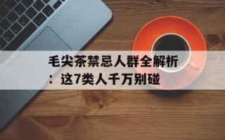 毛尖茶禁忌人群全解析：这7类人千万别碰