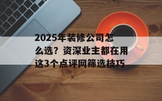 2025年装修公司怎么选？资深业主都在用这3个点评网筛选技巧