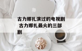 古力娜扎演过的电视剧 古力娜扎最火的三部剧